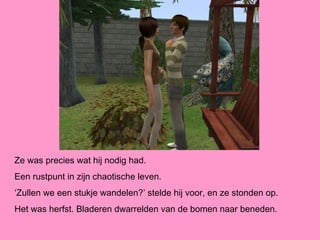 Ze was precies wat hij nodig had.
Een rustpunt in zijn chaotische leven.
‘Zullen we een stukje wandelen?’ stelde hij voor, en ze stonden op.
Het was herfst. Bladeren dwarrelden van de bomen naar beneden.
 