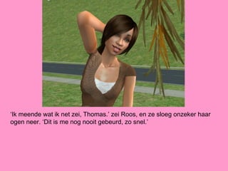 ‘Ik meende wat ik net zei, Thomas.’ zei Roos, en ze sloeg onzeker haar
ogen neer. ‘Dit is me nog nooit gebeurd, zo snel.’
 