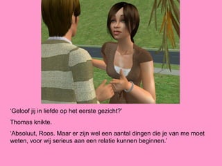 ‘Geloof jij in liefde op het eerste gezicht?’
Thomas knikte.
‘Absoluut, Roos. Maar er zijn wel een aantal dingen die je van me moet
weten, voor wij serieus aan een relatie kunnen beginnen.’
 