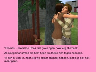 ‘Thomas...’ stamelde Roos met grote ogen. ‘Wat erg allemaal!’
Ze sloeg haar armen om hem heen en drukte zich tegen hem aan.
‘Ik ben er voor je, hoor. Nu we elkaar ontmoet hebben, laat ik je ook niet
meer gaan.’
 