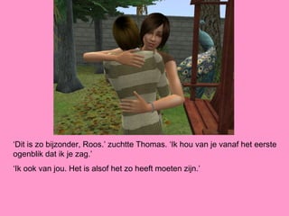 ‘Dit is zo bijzonder, Roos.’ zuchtte Thomas. ‘Ik hou van je vanaf het eerste
ogenblik dat ik je zag.’
‘Ik ook van jou. Het is alsof het zo heeft moeten zijn.’
 
