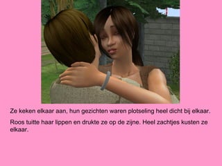 Ze keken elkaar aan, hun gezichten waren plotseling heel dicht bij elkaar.
Roos tuitte haar lippen en drukte ze op de zijne. Heel zachtjes kusten ze
elkaar.
 