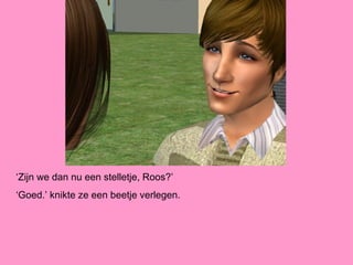 ‘Zijn we dan nu een stelletje, Roos?’
‘Goed.’ knikte ze een beetje verlegen.
 