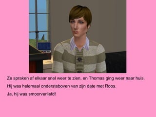 Ze spraken af elkaar snel weer te zien, en Thomas ging weer naar huis.
Hij was helemaal ondersteboven van zijn date met Roos.
Ja, hij was smoorverliefd!
 