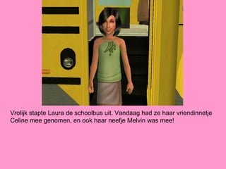 Vrolijk stapte Laura de schoolbus uit. Vandaag had ze haar vriendinnetje
Celine mee genomen, en ook haar neefje Melvin was mee!
 