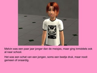 Melvin was een paar jaar jonger dan de meisjes, maar ging inmiddels ook
al naar school.
Het was een schat van een jongen, soms een beetje druk, maar nooit
gemeen of onaardig.
 