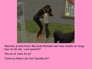 ‘Mammie, je bent thuis!’ Blij rende Michelle naar haar moeder en vloog
haar om de nek. ‘Leuk gewerkt?’
‘Nou en of, meid. En jij?’
‘Celine en Melvin zijn hier! Gezellig hè?’
 