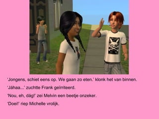 ‘Jongens, schiet eens op. We gaan zo eten.’ klonk het van binnen.
‘Jáhaa...’ zuchtte Frank geïrriteerd.
‘Nou, eh, dág!’ zei Melvin een beetje onzeker.
‘Doei!’ riep Michelle vrolijk.
 
