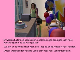 Er werden ballonnen opgeblazen, en Sanne zette een grote taart neer.
Voorzichtig stak ze de kaarsjes aan.
‘We zijn er helemaal klaar voor, Lau.’ riep ze en ze klapte in haar handen.
‘Okee!’ Opgewonden haastte Laura zich naar haar verjaardagstaart.
 