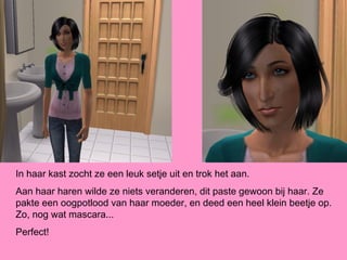 In haar kast zocht ze een leuk setje uit en trok het aan.
Aan haar haren wilde ze niets veranderen, dit paste gewoon bij haar. Ze
pakte een oogpotlood van haar moeder, en deed een heel klein beetje op.
Zo, nog wat mascara...
Perfect!
 