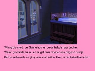‘Mijn grote meid.’ zei Sanne trots en ze omhelsde haar dochter.
‘Mám!’ giechelde Laura, en ze gaf haar moeder een plagend duwtje.
Sanne lachte ook, en ging toen naar buiten. Even in het bubbelbad zitten!
 