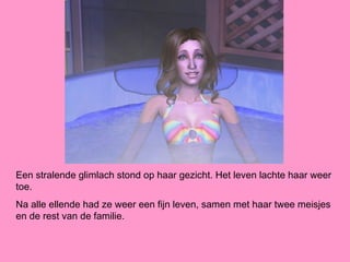 Een stralende glimlach stond op haar gezicht. Het leven lachte haar weer
toe.
Na alle ellende had ze weer een fijn leven, samen met haar twee meisjes
en de rest van de familie.
 