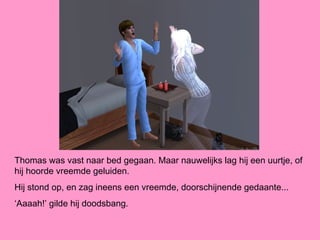 Thomas was vast naar bed gegaan. Maar nauwelijks lag hij een uurtje, of
hij hoorde vreemde geluiden.
Hij stond op, en zag ineens een vreemde, doorschijnende gedaante...
‘Aaaah!’ gilde hij doodsbang.
 