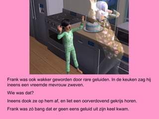 Frank was ook wakker geworden door rare geluiden. In de keuken zag hij
ineens een vreemde mevrouw zweven.
Wie was dat?
Ineens dook ze op hem af, en liet een oorverdovend gekrijs horen.
Frank was zó bang dat er geen eens geluid uit zijn keel kwam.
 