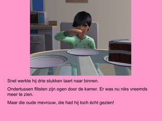 Snel werkte hij drie stukken taart naar binnen.
Ondertussen flitsten zijn ogen door de kamer. Er was nu niks vreemds
meer te zien.
Maar die oude mevrouw, die had hij toch écht gezien!
 