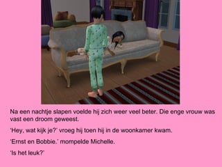 Na een nachtje slapen voelde hij zich weer veel beter. Die enge vrouw was
vast een droom geweest.
‘Hey, wat kijk je?’ vroeg hij toen hij in de woonkamer kwam.
‘Ernst en Bobbie.’ mompelde Michelle.
‘Is het leuk?’
 