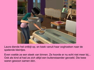 Laura diende het ontbijt op, en keek vanuit haar ooghoeken naar de
spelende kleintjes.
Even voelde ze een steek van binnen. Ze hoorde er nu echt niet meer bij...
Ook als kind al had ze zich altijd een buitenstaander gevoeld. Die twee
waren gewoon samen één.
 