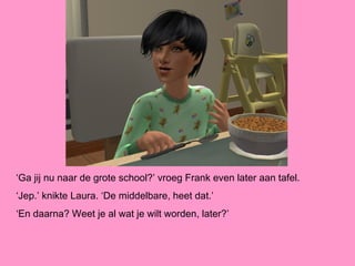 ‘Ga jij nu naar de grote school?’ vroeg Frank even later aan tafel.
‘Jep.’ knikte Laura. ‘De middelbare, heet dat.’
‘En daarna? Weet je al wat je wilt worden, later?’
 