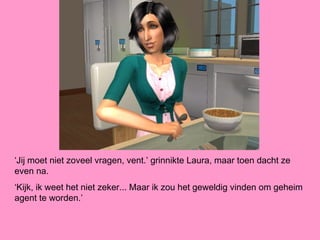 ‘Jij moet niet zoveel vragen, vent.’ grinnikte Laura, maar toen dacht ze
even na.
‘Kijk, ik weet het niet zeker... Maar ik zou het geweldig vinden om geheim
agent te worden.’
 