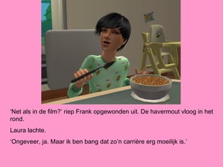 ‘Net als in de film?’ riep Frank opgewonden uit. De havermout vloog in het
rond.
Laura lachte.
‘Ongeveer, ja. Maar ik ben bang dat zo’n carrière erg moeilijk is.’
 