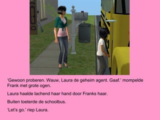 ‘Gewoon proberen. Wauw, Laura de geheim agent. Gaaf.’ mompelde
Frank met grote ogen.
Laura haalde lachend haar hand door Franks haar.
Buiten toeterde de schoolbus.
‘Let’s go.’ riep Laura.
 