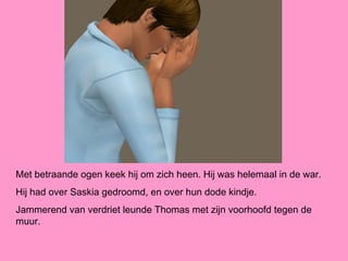 Met betraande ogen keek hij om zich heen. Hij was helemaal in de war.
Hij had over Saskia gedroomd, en over hun dode kindje.
Jammerend van verdriet leunde Thomas met zijn voorhoofd tegen de
muur.
 