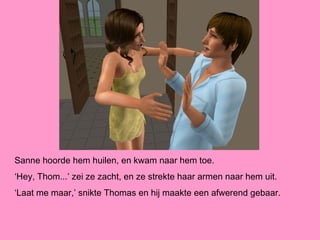 Sanne hoorde hem huilen, en kwam naar hem toe.
‘Hey, Thom...’ zei ze zacht, en ze strekte haar armen naar hem uit.
‘Laat me maar,’ snikte Thomas en hij maakte een afwerend gebaar.
 