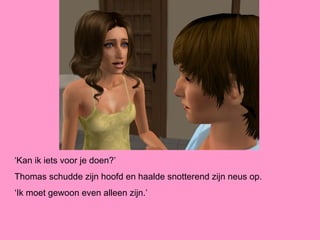 ‘Kan ik iets voor je doen?’
Thomas schudde zijn hoofd en haalde snotterend zijn neus op.
‘Ik moet gewoon even alleen zijn.’
 