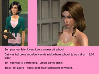 Een paar uur later kwam Laura alweer uit school.
Dat was het grote voordeel van de middelbare school: je was al om 13:00
klaar!
‘En, hoe was je eerste dag?’ vroeg Sanne gelijk.
‘Best,’ zei Laura – nog steeds haar standaard antwoord.
 