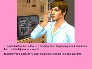 Thomas haalde diep adem. En eindelijk, toen hij genoeg moed verzameld
had, toetste hij haar nummer in.
Bloednerveus luisterde hij naar het piepje, toen de telefoon overging.
 