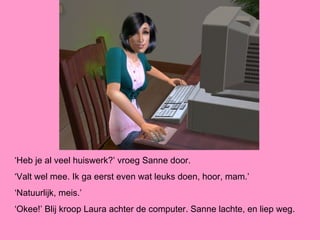 ‘Heb je al veel huiswerk?’ vroeg Sanne door.
‘Valt wel mee. Ik ga eerst even wat leuks doen, hoor, mam.’
‘Natuurlijk, meis.’
‘Okee!’ Blij kroop Laura achter de computer. Sanne lachte, en liep weg.
 