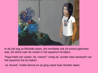 In de hal zag ze Michelle staan, die inmiddels ook uit school gekomen
was. Ze stond naar de vissen in het aquarium te kijken.
‘Papa hield van vissen, hè, mama?’ vroeg ze, zonder haar aandacht van
het aquarium los te maken.
‘Ja, lieverd.’ knikte Sanne en ze ging naast haar dochter staan.
 