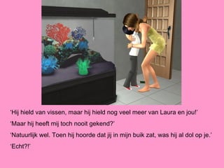 ‘Hij hield van vissen, maar hij hield nog veel meer van Laura en jou!’
‘Maar hij heeft mij toch nooit gekend?’
‘Natuurlijk wel. Toen hij hoorde dat jij in mijn buik zat, was hij al dol op je.’
‘Echt?!’
 