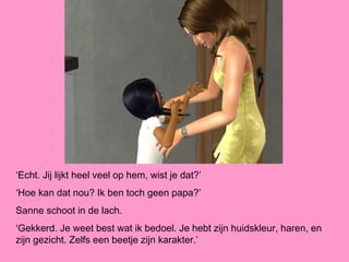 ‘Echt. Jij lijkt heel veel op hem, wist je dat?’
‘Hoe kan dat nou? Ik ben toch geen papa?’
Sanne schoot in de lach.
‘Gekkerd. Je weet best wat ik bedoel. Je hebt zijn huidskleur, haren, en
zijn gezicht. Zelfs een beetje zijn karakter.’
 