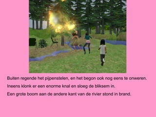 Buiten regende het pijpenstelen, en het begon ook nog eens te onweren.
Ineens klonk er een enorme knal en sloeg de bliksem in.
Een grote boom aan de andere kant van de rivier stond in brand.
 