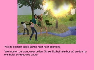 ‘Niet te dichtbij!’ gilde Sanne naar haar dochters.
‘We moeten de brandweer bellen! Straks fikt het hele bos af, en daarna
ons huis!’ schreeuwde Laura.
 
