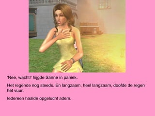 ‘Nee, wacht!’ hijgde Sanne in paniek.
Het regende nog steeds. En langzaam, heel langzaam, doofde de regen
het vuur.
Iedereen haalde opgelucht adem.
 