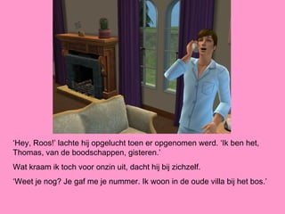 ‘Hey, Roos!’ lachte hij opgelucht toen er opgenomen werd. ‘Ik ben het,
Thomas, van de boodschappen, gisteren.’
Wat kraam ik toch voor onzin uit, dacht hij bij zichzelf.
‘Weet je nog? Je gaf me je nummer. Ik woon in de oude villa bij het bos.’
 