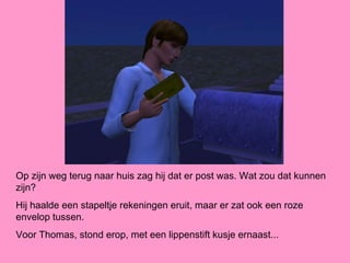 Op zijn weg terug naar huis zag hij dat er post was. Wat zou dat kunnen
zijn?
Hij haalde een stapeltje rekeningen eruit, maar er zat ook een roze
envelop tussen.
Voor Thomas, stond erop, met een lippenstift kusje ernaast...
 