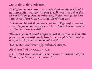Lieve, lieve, lieve Thomas.
Ik blijf maar aan ons afspraakje denken, die ochtend in
het park. Het was zo fijn met jou. Ik weet nu zeker dat
ik verliefd op je ben. Sterker nog, ik hou van je. Ik hou
van je met heel mijn hart, met heel mijn ziel.
Ik ben zo blij dat ik jou ontmoet heb. Eigenlijk is het best
raar. Liefde op het eerste gezicht… Maar het is gewoon
zo. En het voelt heerlijk.
Thomas, je moet nooit vergeten dat ik er voor je ben. Als
je het even moeilijk hebt, kan je me altijd bellen. Wat er
ook gebeurt, je raakt me nooit kwijt.
We moeten snel weer afspreken. Ik mis je.
Heel veel liefs xxxxxxxx Roos
p.s. ik denk heel vaak aan een toekomst, samen met jou.
Denk jij wel eens aan trouwen?
 