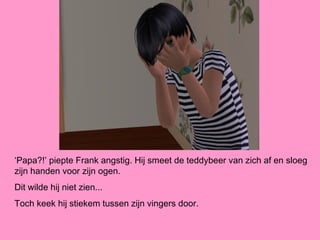 ‘Papa?!’ piepte Frank angstig. Hij smeet de teddybeer van zich af en sloeg
zijn handen voor zijn ogen.
Dit wilde hij niet zien...
Toch keek hij stiekem tussen zijn vingers door.
 