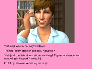 ‘Natuurlijk weet ik dat nog!’ zei Roos.
Thomas’ adem stokte in zijn keel. Natuurlijk?
‘Heb je zin om iets af te spreken, vandaag? Ergens lunchen, of een
wandeling in het park?’ vroeg hij.
En tot zijn stomme verbazing zei ze ja.
 
