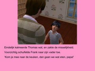 Eindelijk kalmeerde Thomas wat, en zakte de misselijkheid.
Voorzichtig schuifelde Frank naar zijn vader toe.
‘Kom je mee naar de keuken, dan gaan we wat eten, papa!’
 