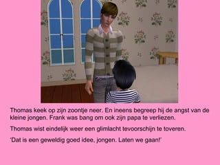 Thomas keek op zijn zoontje neer. En ineens begreep hij de angst van de
kleine jongen. Frank was bang om ook zijn papa te verliezen.
Thomas wist eindelijk weer een glimlacht tevoorschijn te toveren.
‘Dat is een geweldig goed idee, jongen. Laten we gaan!’
 