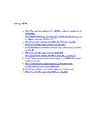 Webgrafías.
1. http://durancyty.blogspot.com/2014/06/duran-ubicacion-geografica-el-
canton.html
2. http://www.duran.gob.ec/municipio/inicio/index.php?option=com_con
tent&view=article&id=104&Itemid=777
3. https://www.ecured.cu/Cant%C3%B3n_Dur%C3%A1n_(Ecuador)
4. https://es.wikipedia.org/wiki/Sharon_la_Hechicera
5. http://www.enciclopediadelecuador.com/personajes-historicos/pablo-
sandiford/
6. https://es.wikipedia.org/wiki/Jacinta_Sandiford
7. https://es.wikipedia.org/wiki/Anexo:Alcaldes_de_Dur%C3%A1n
8. http://melissa-canton-duran-melissa.blogspot.com/2011/10/himno-al-
canton-duran.html
9. https://www.goraymi.com/es-ec/guayas/duran/malecones-
muelles/malecon-canton-duran-a9dvtpakb
10. http://blog.espol.edu.ec/arnoldpinto/gastronomia-duranena/
11. https://es.wikipedia.org/wiki/Dur%C3%A1n_(Ecuador)
 