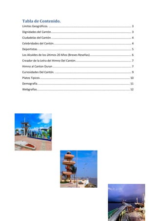 Tabla de Contenido.
Límites Geográficos. ......................................................................................................... 3
Dignidades del Cantón...................................................................................................... 3
Ciudadelas del Cantón...................................................................................................... 4
Celebridades del Cantón................................................................................................... 4
Deportistas. ...................................................................................................................... 5
Los Alcaldes de los últimos 20 Años (Breves Reseñas)..................................................... 6
Creador de la Letra del Himno Del Cantón....................................................................... 7
Himno al Canton Duran .................................................................................................... 7
Curiosidades Del Cantón. ................................................................................................. 9
Platos Típicos.................................................................................................................. 10
Demografía. .................................................................................................................... 11
Webgrafías...................................................................................................................... 12
 