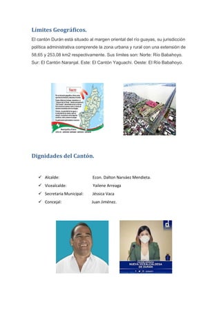 Límites Geográficos.
El cantón Durán está situado al margen oriental del río guayas, su jurisdicción
política administrativa comprende la zona urbana y rural con una extensión de
58,65 y 253,08 km2 respectivamente. Sus límites son: Norte: Río Babahoyo.
Sur: El Cantón Naranjal. Este: El Cantón Yaguachi. Oeste: El Río Babahoyo.
Dignidades del Cantón.
 Alcalde: Econ. Dalton Narváez Mendieta.
 Vicealcalde: Yailene Arreaga
 Secretaria Municipal: Jéssica Vaca
 Concejal: Juan Jiménez.
 