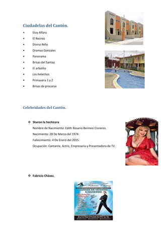 Ciudadelas del Cantón.
• Eloy Alfaro
• El Recreo
• Divino Niño
• Oramas Gonzales
• Panorama
• Brisas del Santay
• El arbolito
• Los helechos
• Primavera 1 y 2
• Brisas de procarsa
Celebridades del Cantón.
 Sharon la hechicera
Nombre de Nacimiento: Edith Rosario Bermeo Cisneros.
Nacimiento: 28 De Marzo del 1974.
Fallecimiento: 4 De Enero del 2015.
Ocupación: Cantante, Actriz, Empresaria y Presentadora de TV.
 Fabricio Chávez.
 