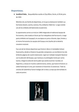 Deportistas.
 Sandiford Pablo. Basquetbolista nacido en Eloy Alfaro, Durán, el 29 de junio
de 1922.
Miembro de una familia de deportistas, en la que se destacaron también sus
hermanos Severo, Jacinta, Lorenzo, Pío y Gilberto; Pablo fue –y sigue siendo-
uno de los símbolos del baloncesto ecuatoriano.
Su apasionante carrera se inició en 1940 integrando el tradicional equipo de
Ferroviarios, club creado en Durán por los trabajadores del ferrocarril; y luego
pasó al Athletic de Guayaquil, en una época en junto a Oriente, Ajae, Emelec y
el mismo Ferroviarios los equipos del Guayas eran dueños de la idolatría
canastera nacional.
Fue uno de los héroes deportivos que hicieron vibrar el inolvidable Coliseo
Huancavilca, donde se forjaron los grandes campeones y se escribieron las más
brillantes páginas de nuestro baloncesto. Logró ser múltiple Campeón Nacional
con la selección del Guayas, que mantuvo un prolongado invicto por varios
lustros; integró la selección de Ecuador que asistió al primer mundial, en
Argentina; y estuvo en muchos sudamericanos, tantos, que hasta le hicieron un
cálido homenaje en Lima, por mantener el récord de 12 asistencias. Toda las
canchas de Sudamérica fueron testigos de la clase y coraje que derrochaba en
cada encuentro.
 