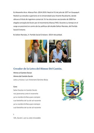 3. Alexandra Arce: Alianza País--2014-2019: Nació el 31 de julio de 1977 en Guayaquil.
Realizó sus estudios superiores en la Universidad Laica Vicente Rocafuerte, donde
obtuvo el título de ingeniera comercial. En las elecciones seccionales de 2009 fue
elegida concejala de Durán por el movimiento Alianza PAIS. Durante su tiempo en el
cargo se posicionó en contra de las políticas del alcalde Dalton Narváez, del Partido
Social Cristiano.
4. Dalton Narváez, II: Partido Social Cristiano--2019–Actualidad.
Creador de la Letra del Himno Del Cantón.
Himno al Canton Duran
Himno del Cantón Durán
Letra y música: Luis Victoriano Sánchez Borja
Coro
Salve Excelso mi Cantón Durán
nos postramos ante ti reverente
ya tu nombre brillara para siempre
cual destellos de luz de sol naciente
ya tu nombre brillara para siempre
cual destellos de luz de sol naciente
I
!Oh, Durán!, con tu cielo inmutable
 